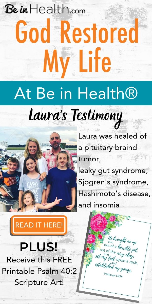 Read Laura's testimony of how God healed her of a pituitary brain tumor, leaky gut syndrome, Sjogren's syndrome, Hashimoto's disease, and insomnia because she applied what she learned at Be in Health to her life. Plus receive this FREE Printable Scripture Art Download Psalm 40:2!