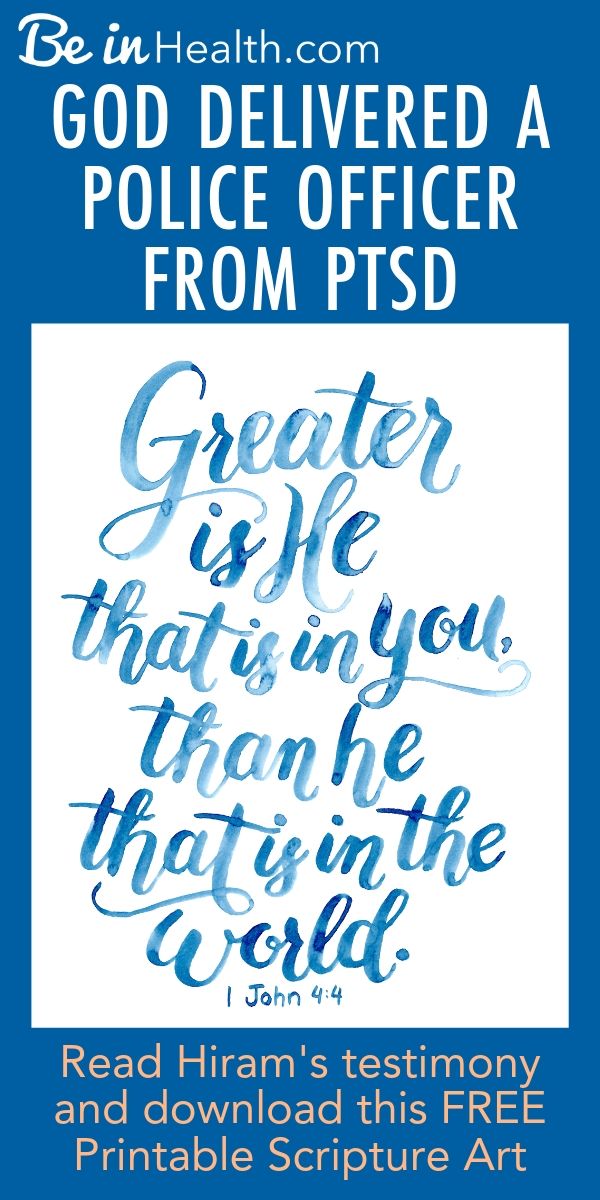 God delivered a police officer from PTSD at Be in Health. Read Hiram's testimony here and find hope and real solutions for PTSD for your life too! Plus! Download this FREE Printable scripture art as a reminder of God's power in your life to help you overcome.