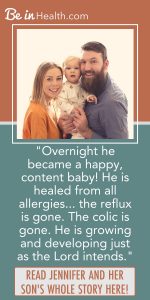 When no other colic remedies would work, Jennifer found biblical solutions for colic and their other health issues through Be in Health. Read her testimony here and find hope and real solutions for your life.