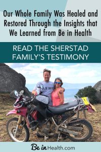 God Healed and Restored Our Whole Family through the insights that we learned from Be in Health. Read the Sherstad family’s testimony of healing from Multiple Sclerosis (MS), Sleep Apnea, and more. Find out how you can be healed too!